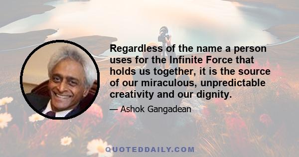 Regardless of the name a person uses for the Infinite Force that holds us together, it is the source of our miraculous, unpredictable creativity and our dignity.