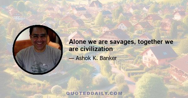 Alone we are savages, together we are civilization