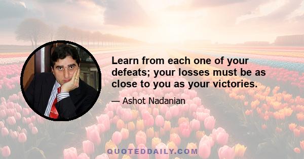 Learn from each one of your defeats; your losses must be as close to you as your victories.