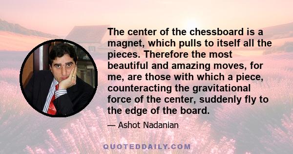 The center of the chessboard is a magnet, which pulls to itself all the pieces. Therefore the most beautiful and amazing moves, for me, are those with which a piece, counteracting the gravitational force of the center,