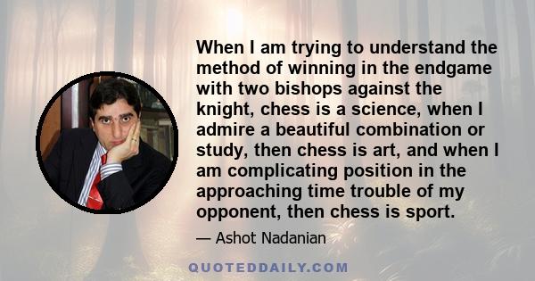 When I am trying to understand the method of winning in the endgame with two bishops against the knight, chess is a science, when I admire a beautiful combination or study, then chess is art, and when I am complicating