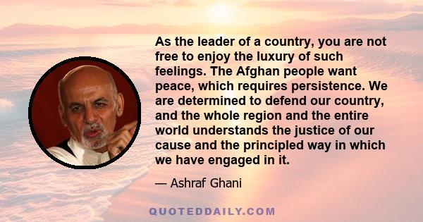 As the leader of a country, you are not free to enjoy the luxury of such feelings. The Afghan people want peace, which requires persistence. We are determined to defend our country, and the whole region and the entire