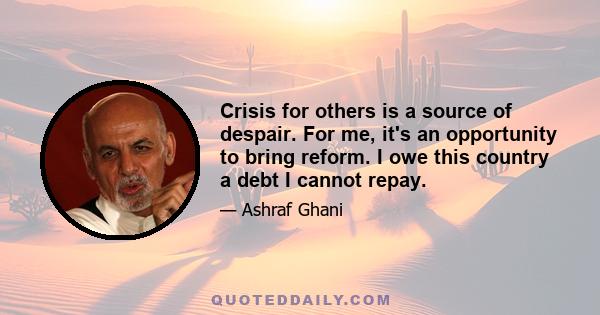 Crisis for others is a source of despair. For me, it's an opportunity to bring reform. I owe this country a debt I cannot repay.