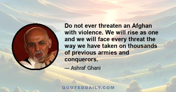 Do not ever threaten an Afghan with violence. We will rise as one and we will face every threat the way we have taken on thousands of previous armies and conquerors.