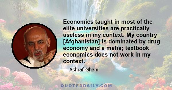 Economics taught in most of the elite universities are practically useless in my context. My country [Afghanistan] is dominated by drug economy and a mafia; textbook economics does not work in my context.