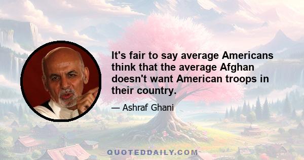 It's fair to say average Americans think that the average Afghan doesn't want American troops in their country.