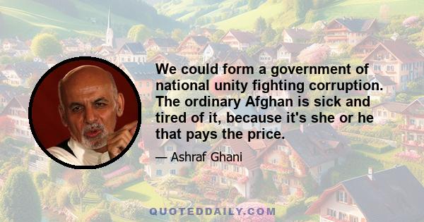 We could form a government of national unity fighting corruption. The ordinary Afghan is sick and tired of it, because it's she or he that pays the price.