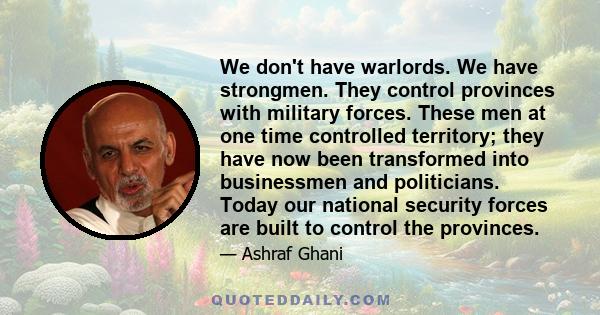 We don't have warlords. We have strongmen. They control provinces with military forces. These men at one time controlled territory; they have now been transformed into businessmen and politicians. Today our national