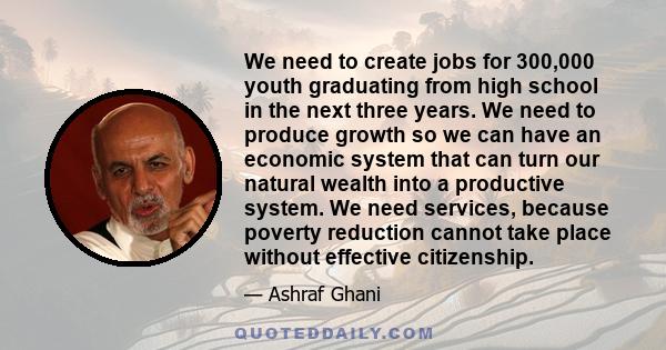 We need to create jobs for 300,000 youth graduating from high school in the next three years. We need to produce growth so we can have an economic system that can turn our natural wealth into a productive system. We