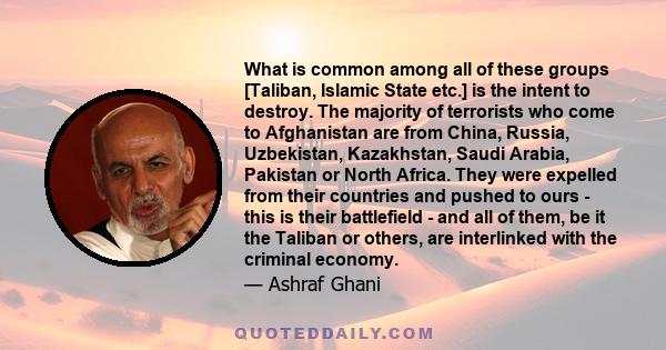 What is common among all of these groups [Taliban, Islamic State etc.] is the intent to destroy. The majority of terrorists who come to Afghanistan are from China, Russia, Uzbekistan, Kazakhstan, Saudi Arabia, Pakistan