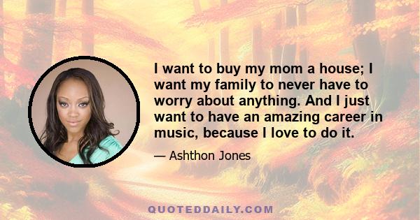 I want to buy my mom a house; I want my family to never have to worry about anything. And I just want to have an amazing career in music, because I love to do it.