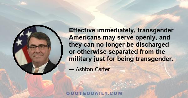 Effective immediately, transgender Americans may serve openly, and they can no longer be discharged or otherwise separated from the military just for being transgender.