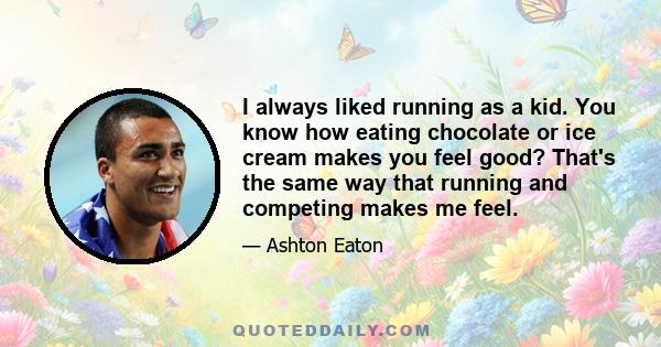 I always liked running as a kid. You know how eating chocolate or ice cream makes you feel good? That's the same way that running and competing makes me feel.