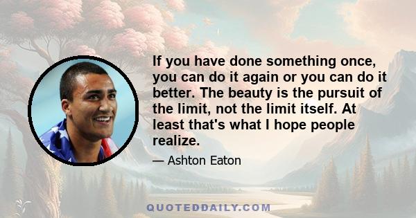 If you have done something once, you can do it again or you can do it better. The beauty is the pursuit of the limit, not the limit itself. At least that's what I hope people realize.