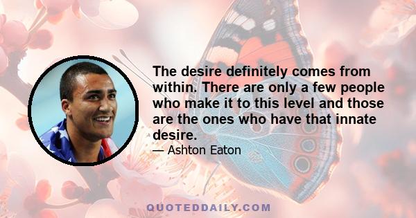 The desire definitely comes from within. There are only a few people who make it to this level and those are the ones who have that innate desire.