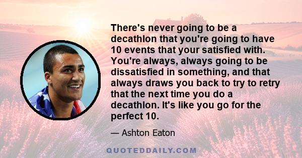 There's never going to be a decathlon that you're going to have 10 events that your satisfied with. You're always, always going to be dissatisfied in something, and that always draws you back to try to retry that the