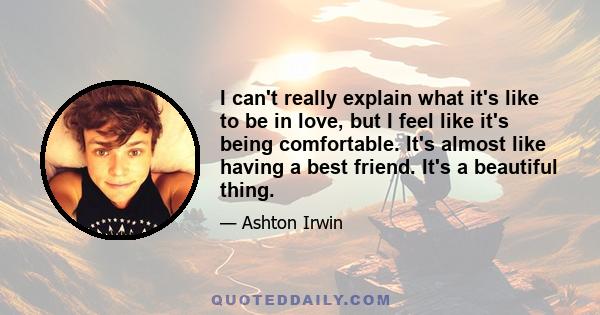 I can't really explain what it's like to be in love, but I feel like it's being comfortable. It's almost like having a best friend. It's a beautiful thing.