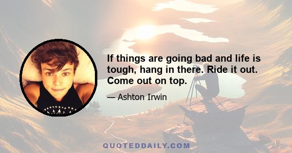 If things are going bad and life is tough, hang in there. Ride it out. Come out on top.