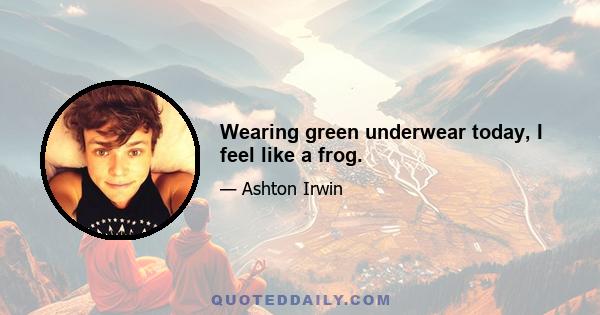 Wearing green underwear today, I feel like a frog.