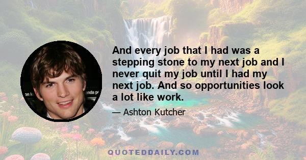 And every job that I had was a stepping stone to my next job and I never quit my job until I had my next job. And so opportunities look a lot like work.