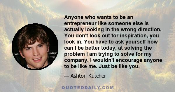 Anyone who wants to be an entrepreneur like someone else is actually looking in the wrong direction. You don't look out for inspiration, you look in. You have to ask yourself how can I be better today, at solving the