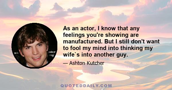 As an actor, I know that any feelings you're showing are manufactured. But I still don't want to fool my mind into thinking my wife`s into another guy.