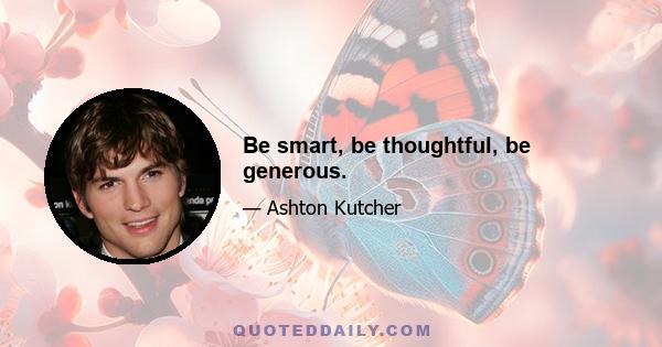 Be smart, be thoughtful, be generous.