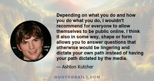 Depending on what you do and how you do what you do, I wouldn't recommend for everyone to allow themselves to be public online. I think it also in some way, shape or form allows you to answer questions that otherwise