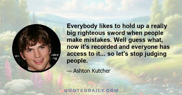 Everybody likes to hold up a really big righteous sword when people make mistakes. Well guess what, now it's recorded and everyone has access to it... so let's stop judging people.