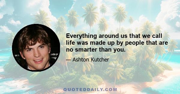 Everything around us that we call life was made up by people that are no smarter than you.