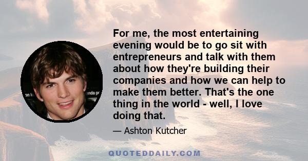 For me, the most entertaining evening would be to go sit with entrepreneurs and talk with them about how they're building their companies and how we can help to make them better. That's the one thing in the world -