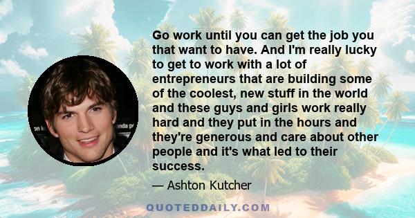 Go work until you can get the job you that want to have. And I'm really lucky to get to work with a lot of entrepreneurs that are building some of the coolest, new stuff in the world and these guys and girls work really 