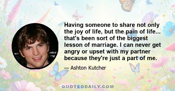 Having someone to share not only the joy of life, but the pain of life... that's been sort of the biggest lesson of marriage. I can never get angry or upset with my partner because they're just a part of me.