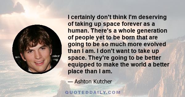 I certainly don't think I'm deserving of taking up space forever as a human. There's a whole generation of people yet to be born that are going to be so much more evolved than I am. I don't want to take up space.