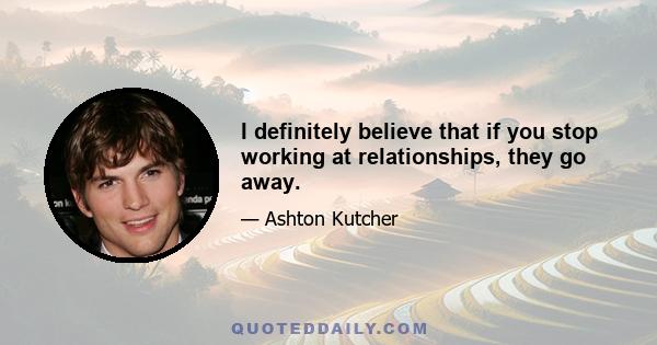 I definitely believe that if you stop working at relationships, they go away.