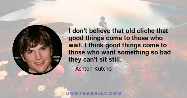 I don't believe that old cliche that good things come to those who wait. I think good things come to those who want something so bad they can't sit still.