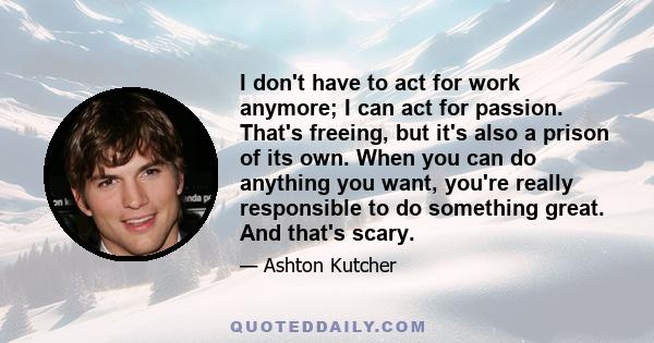 I don't have to act for work anymore; I can act for passion. That's freeing, but it's also a prison of its own. When you can do anything you want, you're really responsible to do something great. And that's scary.