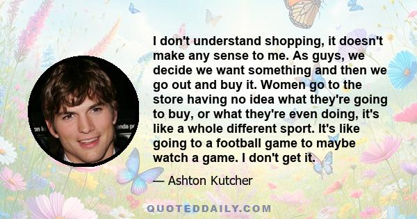 I don't understand shopping, it doesn't make any sense to me. As guys, we decide we want something and then we go out and buy it. Women go to the store having no idea what they're going to buy, or what they're even