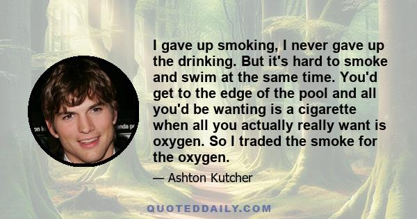 I gave up smoking, I never gave up the drinking. But it's hard to smoke and swim at the same time. You'd get to the edge of the pool and all you'd be wanting is a cigarette when all you actually really want is oxygen.