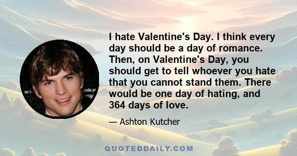 I hate Valentine's Day. I think every day should be a day of romance. Then, on Valentine's Day, you should get to tell whoever you hate that you cannot stand them. There would be one day of hating, and 364 days of love.