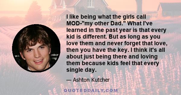 I like being what the girls call MOD-my other Dad. What I've learned in the past year is that every kid is different. But as long as you love them and never forget that love, then you have the key. I think it's all