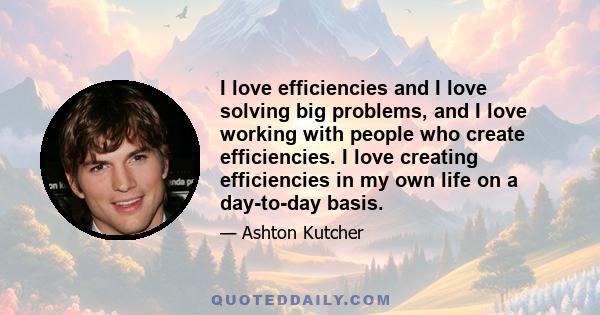 I love efficiencies and I love solving big problems, and I love working with people who create efficiencies. I love creating efficiencies in my own life on a day-to-day basis.