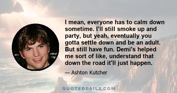 I mean, everyone has to calm down sometime. I'll still smoke up and party, but yeah, eventually you gotta settle down and be an adult. But still have fun. Demi's helped me sort of like, understand that down the road