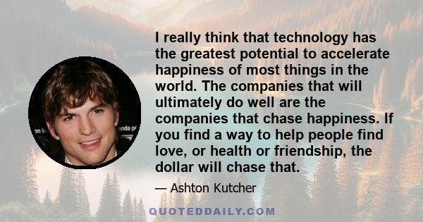 I really think that technology has the greatest potential to accelerate happiness of most things in the world. The companies that will ultimately do well are the companies that chase happiness. If you find a way to help 