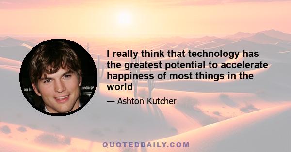 I really think that technology has the greatest potential to accelerate happiness of most things in the world