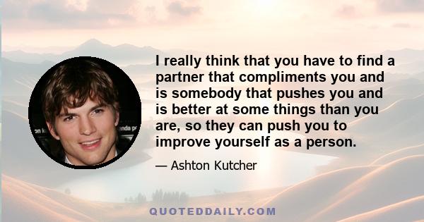 I really think that you have to find a partner that compliments you and is somebody that pushes you and is better at some things than you are, so they can push you to improve yourself as a person.