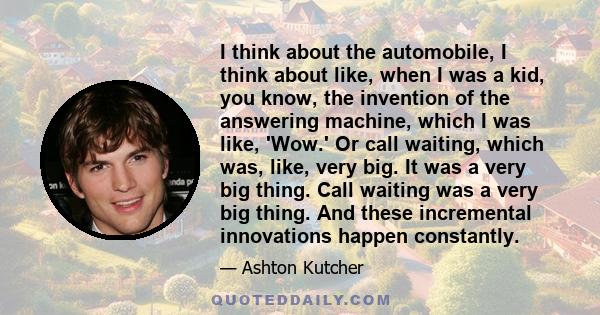 I think about the automobile, I think about like, when I was a kid, you know, the invention of the answering machine, which I was like, 'Wow.' Or call waiting, which was, like, very big. It was a very big thing. Call