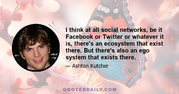 I think at all social networks, be it Facebook or Twitter or whatever it is, there's an ecosystem that exist there. But there's also an ego system that exists there.