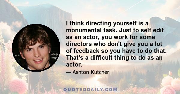 I think directing yourself is a monumental task. Just to self edit as an actor, you work for some directors who don't give you a lot of feedback so you have to do that. That's a difficult thing to do as an actor.