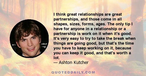 I think great relationships are great partnerships, and those come in all shapes, sizes, forms, ages. The only tip I have for anyone in a relationship or a partnership is work on it when it's good. It's very easy to try 